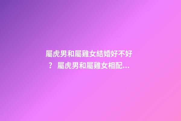 屬虎男和屬雞女結婚好不好？ 屬虎男和屬雞女相配嗎-第1張-觀點-玄機派